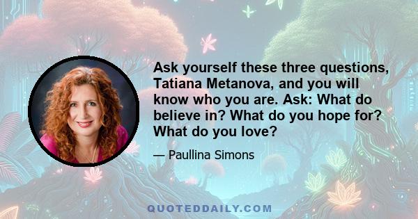 Ask yourself these three questions, Tatiana Metanova, and you will know who you are. Ask: What do believe in? What do you hope for? What do you love?