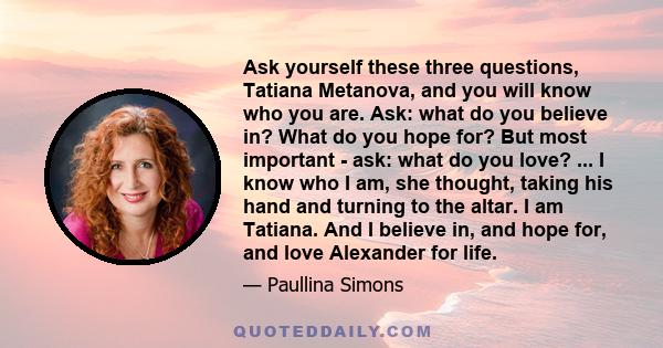 Ask yourself these three questions, Tatiana Metanova, and you will know who you are. Ask: what do you believe in? What do you hope for? But most important - ask: what do you love? ... I know who I am, she thought,