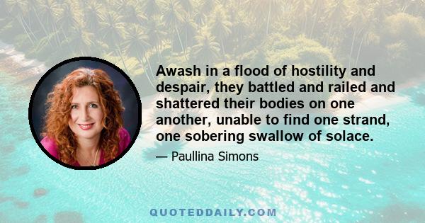 Awash in a flood of hostility and despair, they battled and railed and shattered their bodies on one another, unable to find one strand, one sobering swallow of solace.