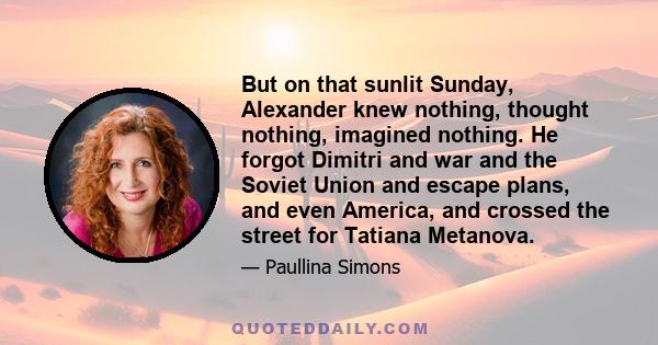 But on that sunlit Sunday, Alexander knew nothing, thought nothing, imagined nothing. He forgot Dimitri and war and the Soviet Union and escape plans, and even America, and crossed the street for Tatiana Metanova.