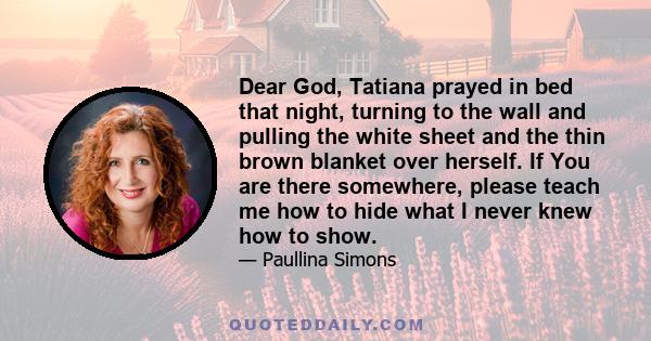 Dear God, Tatiana prayed in bed that night, turning to the wall and pulling the white sheet and the thin brown blanket over herself. If You are there somewhere, please teach me how to hide what I never knew how to show.