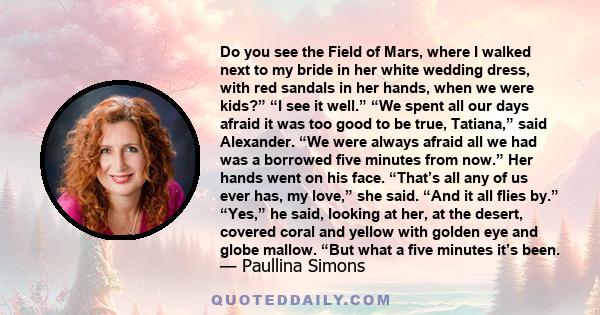 Do you see the Field of Mars, where I walked next to my bride in her white wedding dress, with red sandals in her hands, when we were kids?” “I see it well.” “We spent all our days afraid it was too good to be true,