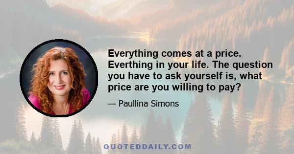 Everything comes at a price. Everthing in your life. The question you have to ask yourself is, what price are you willing to pay?