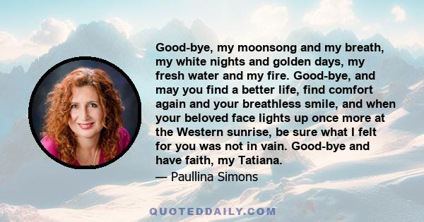 Good-bye, my moonsong and my breath, my white nights and golden days, my fresh water and my fire. Good-bye, and may you find a better life, find comfort again and your breathless smile, and when your beloved face lights 