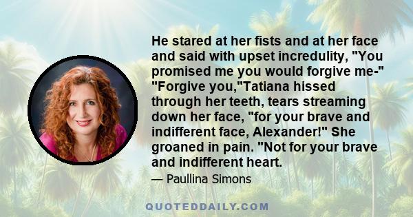 He stared at her fists and at her face and said with upset incredulity, You promised me you would forgive me- Forgive you,Tatiana hissed through her teeth, tears streaming down her face, for your brave and indifferent