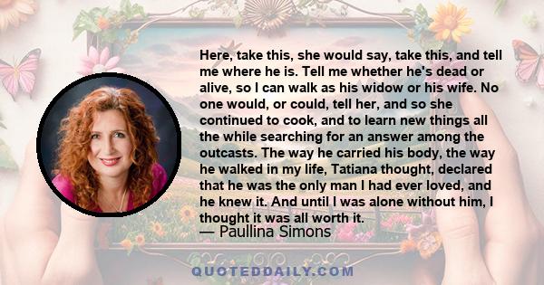 Here, take this, she would say, take this, and tell me where he is. Tell me whether he's dead or alive, so I can walk as his widow or his wife. No one would, or could, tell her, and so she continued to cook, and to