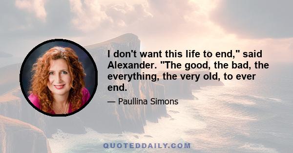 I don't want this life to end, said Alexander. The good, the bad, the everything, the very old, to ever end.