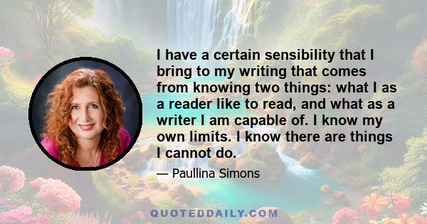 I have a certain sensibility that I bring to my writing that comes from knowing two things: what I as a reader like to read, and what as a writer I am capable of. I know my own limits. I know there are things I cannot