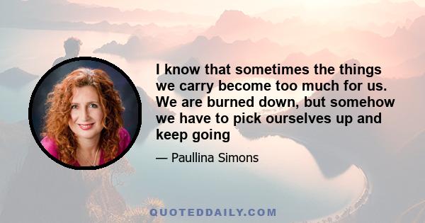 I know that sometimes the things we carry become too much for us. We are burned down, but somehow we have to pick ourselves up and keep going