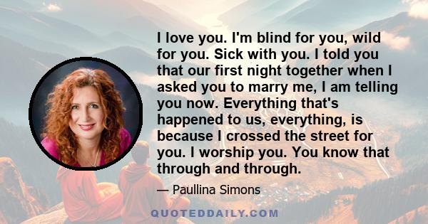 I love you. I'm blind for you, wild for you. Sick with you. I told you that our first night together when I asked you to marry me, I am telling you now. Everything that's happened to us, everything, is because I crossed 