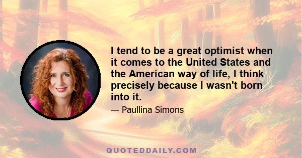 I tend to be a great optimist when it comes to the United States and the American way of life, I think precisely because I wasn't born into it.