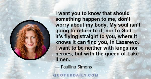 I want you to know that should something happen to me, don’t worry about my body. My soul isn’t going to return to it, nor to God. It’s flying straight to you, where it knows it can find you, in Lazarevo. I want to be