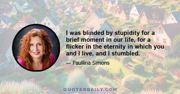 I was blinded by stupidity for a brief moment in our life, for a flicker in the eternity in which you and I live, and I stumbled.