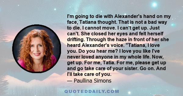 I'm going to die with Alexander's hand on my face, Tatiana thought. That is not a bad way to die. I cannot move. I can't get up. Just can't. She closed her eyes and felt herself drifting. Through the haze in front of