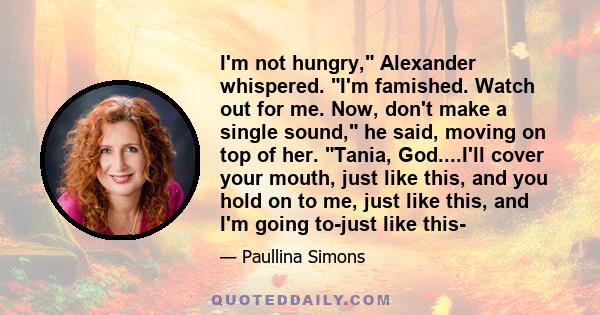 I'm not hungry, Alexander whispered. I'm famished. Watch out for me. Now, don't make a single sound, he said, moving on top of her. Tania, God....I'll cover your mouth, just like this, and you hold on to me, just like