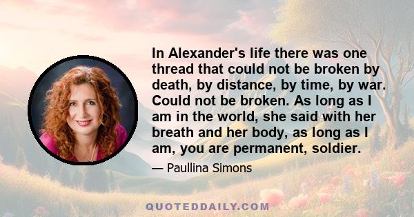 In Alexander's life there was one thread that could not be broken by death, by distance, by time, by war. Could not be broken. As long as I am in the world, she said with her breath and her body, as long as I am, you