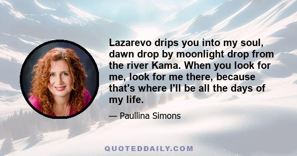 Lazarevo drips you into my soul, dawn drop by moonlight drop from the river Kama. When you look for me, look for me there, because that's where I'll be all the days of my life.