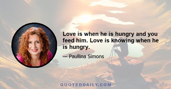 Love is when he is hungry and you feed him. Love is knowing when he is hungry.