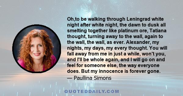 Oh,to be walking through Leningrad white night after white night, the dawn to dusk all smelting together like platinum ore, Tatiana thought, turning away to the wall, again to the wall, the wall, as ever. Alexander, my