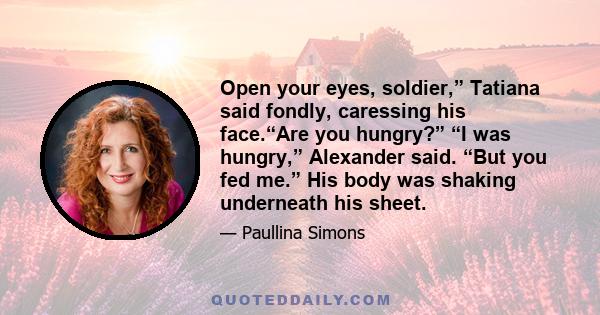 Open your eyes, soldier,” Tatiana said fondly, caressing his face.“Are you hungry?” “I was hungry,” Alexander said. “But you fed me.” His body was shaking underneath his sheet.