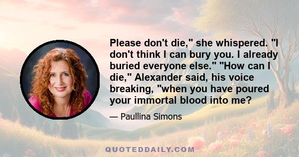 Please don't die, she whispered. I don't think I can bury you. I already buried everyone else. How can I die, Alexander said, his voice breaking, when you have poured your immortal blood into me?