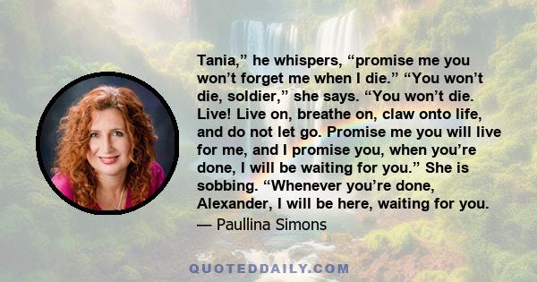 Tania,” he whispers, “promise me you won’t forget me when I die.” “You won’t die, soldier,” she says. “You won’t die. Live! Live on, breathe on, claw onto life, and do not let go. Promise me you will live for me, and I