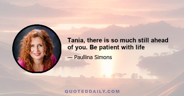 Tania, there is so much still ahead of you. Be patient with life