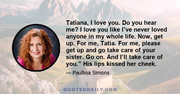 Tatiana, I love you. Do you hear me? I love you like I’ve never loved anyone in my whole life. Now, get up. For me, Tatia. For me, please get up and go take care of your sister. Go on. And I’ll take care of you.” His