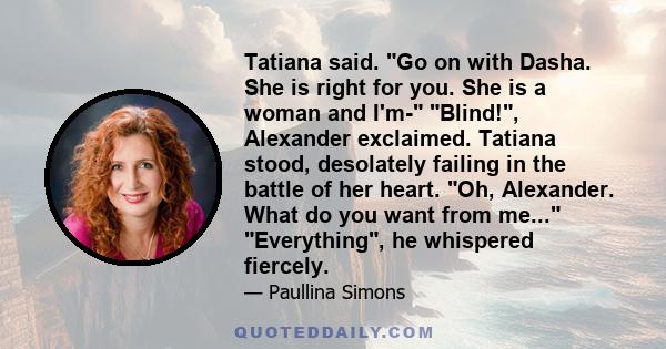 Tatiana said. Go on with Dasha. She is right for you. She is a woman and I'm- Blind!, Alexander exclaimed. Tatiana stood, desolately failing in the battle of her heart. Oh, Alexander. What do you want from me...