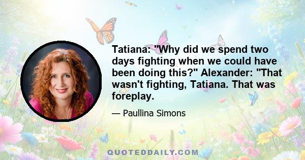 Tatiana: Why did we spend two days fighting when we could have been doing this? Alexander: That wasn't fighting, Tatiana. That was foreplay.