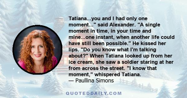 Tatiana...you and I had only one moment... said Alexander. A single moment in time, in your time and mine...one instant, when another life could have still been possible. He kissed her lips. Do you know what I'm talking 