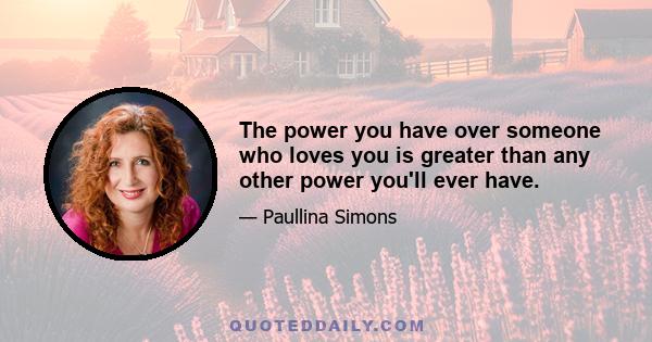 The power you have over someone who loves you is greater than any other power you'll ever have.