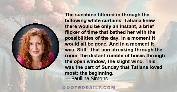 The sunshine filtered in through the billowing white curtains. Tatiana knew there would be only an instant, a brief flicker of time that bathed her with the possibilities of the day. In a moment it would all be gone.