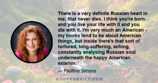 There is a very definite Russian heart in me; that never dies. I think you're born and you live your life with it and you die with it. I'm very much an American - my books tend to be about American things, but inside