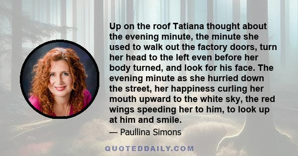 Up on the roof Tatiana thought about the evening minute, the minute she used to walk out the factory doors, turn her head to the left even before her body turned, and look for his face. The evening minute as she hurried 