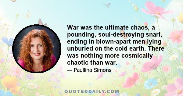 War was the ultimate chaos, a pounding, soul-destroying snarl, ending in blown-apart men lying unburied on the cold earth. There was nothing more cosmically chaotic than war.