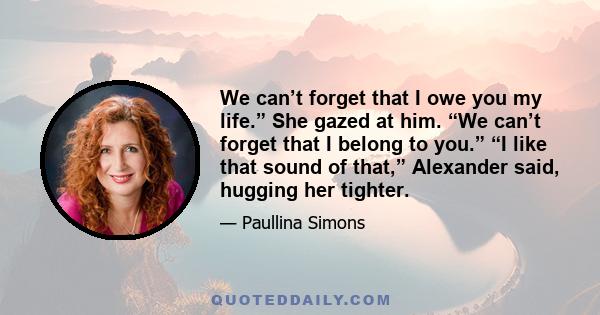 We can’t forget that I owe you my life.” She gazed at him. “We can’t forget that I belong to you.” “I like that sound of that,” Alexander said, hugging her tighter.