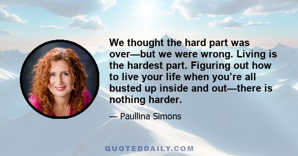 We thought the hard part was over—but we were wrong. Living is the hardest part. Figuring out how to live your life when you’re all busted up inside and out—there is nothing harder.