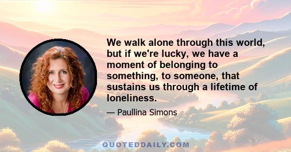 We walk alone through this world, but if we're lucky, we have a moment of belonging to something, to someone, that sustains us through a lifetime of loneliness.