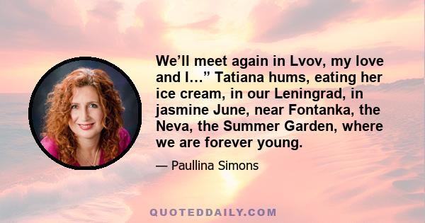 We’ll meet again in Lvov, my love and I…” Tatiana hums, eating her ice cream, in our Leningrad, in jasmine June, near Fontanka, the Neva, the Summer Garden, where we are forever young.