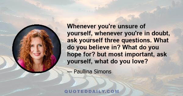 Whenever you're unsure of yourself, whenever you're in doubt, ask yourself three questions. What do you believe in? What do you hope for? but most important, ask yourself, what do you love?