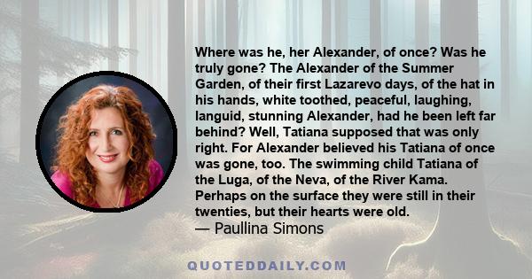 Where was he, her Alexander, of once? Was he truly gone? The Alexander of the Summer Garden, of their first Lazarevo days, of the hat in his hands, white toothed, peaceful, laughing, languid, stunning Alexander, had he