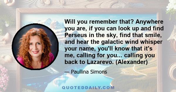 Will you remember that? Anywhere you are, if you can look up and find Perseus in the sky, find that smile, and hear the galactic wind whisper your name, you'll know that it's me, calling for you... calling you back to