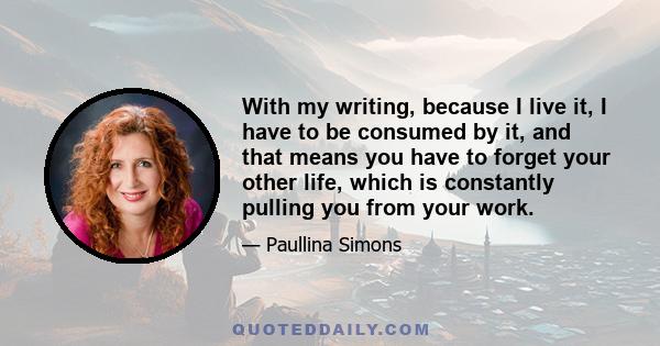 With my writing, because I live it, I have to be consumed by it, and that means you have to forget your other life, which is constantly pulling you from your work.