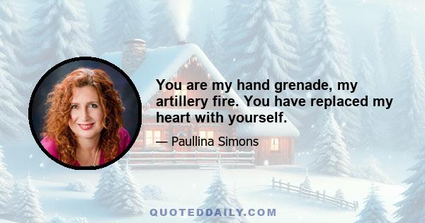 You are my hand grenade, my artillery fire. You have replaced my heart with yourself.