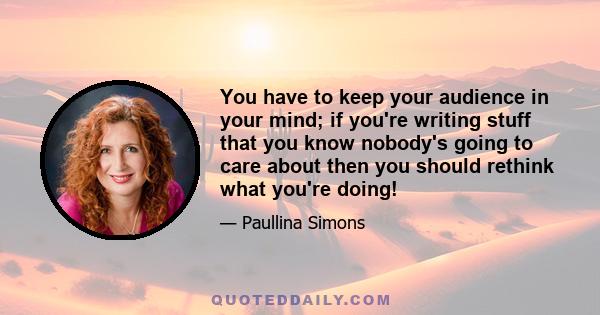 You have to keep your audience in your mind; if you're writing stuff that you know nobody's going to care about then you should rethink what you're doing!