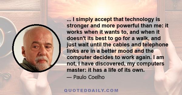 ... I simply accept that technology is stronger and more powerful than me: it works when it wants to, and when it doesn't its best to go for a walk, and just wait until the cables and telephone links are in a better