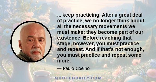 ... keep practicing. After a great deal of practice, we no longer think about all the necessary movements we must make; they become part of our existence. Before reaching that stage, however, you must practice and