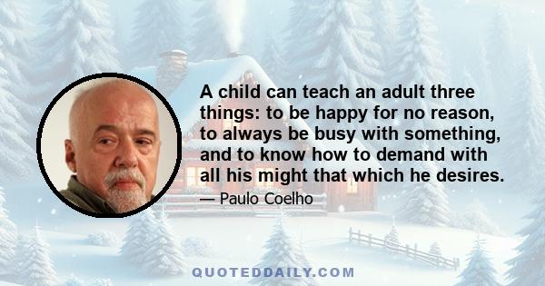 A child can teach an adult three things: to be happy for no reason, to always be busy with something, and to know how to demand with all his might that which he desires.