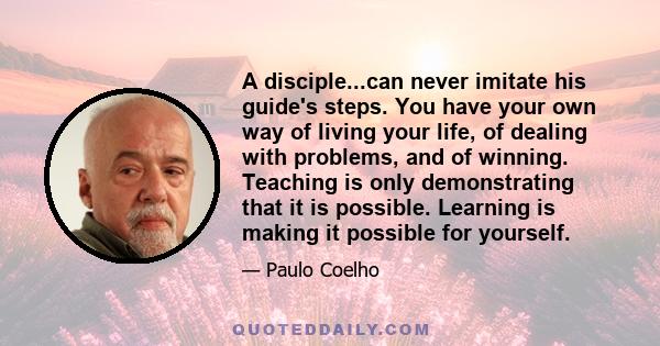 A disciple...can never imitate his guide's steps. You have your own way of living your life, of dealing with problems, and of winning. Teaching is only demonstrating that it is possible. Learning is making it possible